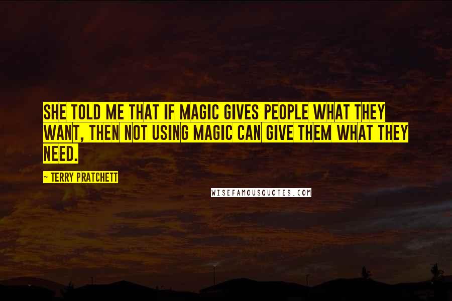 Terry Pratchett Quotes: She told me that if magic gives people what they want, then not using magic can give them what they need.