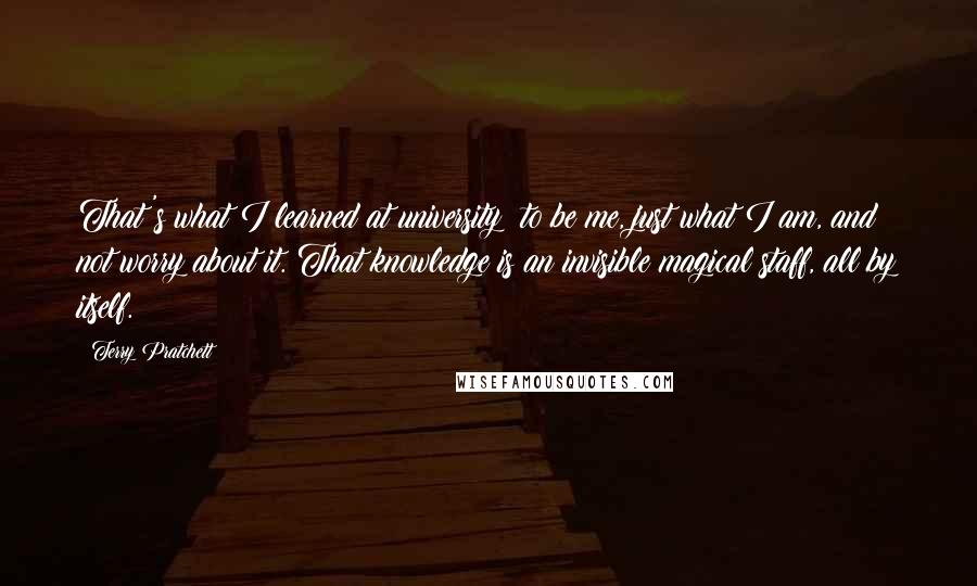 Terry Pratchett Quotes: That's what I learned at university: to be me, just what I am, and not worry about it. That knowledge is an invisible magical staff, all by itself.