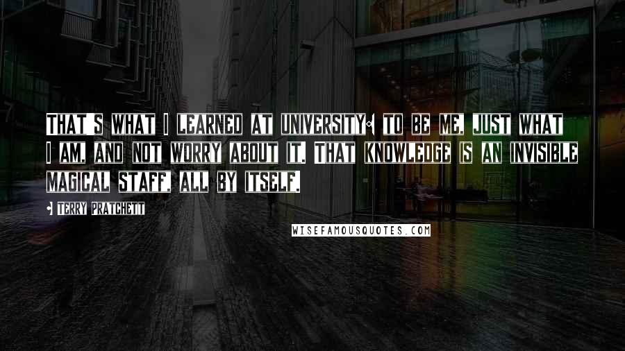 Terry Pratchett Quotes: That's what I learned at university: to be me, just what I am, and not worry about it. That knowledge is an invisible magical staff, all by itself.