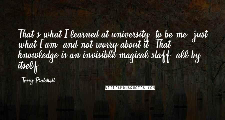 Terry Pratchett Quotes: That's what I learned at university: to be me, just what I am, and not worry about it. That knowledge is an invisible magical staff, all by itself.