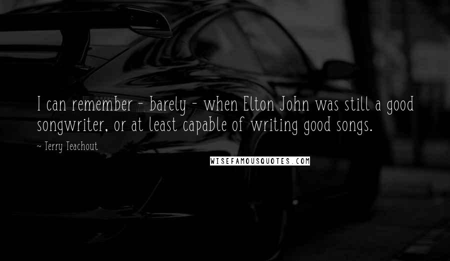 Terry Teachout Quotes: I can remember - barely - when Elton John was still a good songwriter, or at least capable of writing good songs.