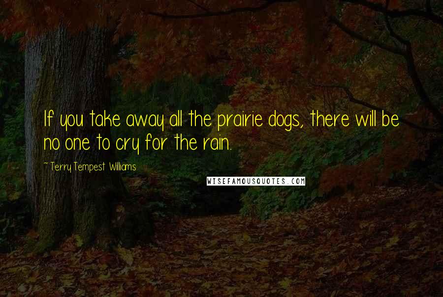 Terry Tempest Williams Quotes: If you take away all the prairie dogs, there will be no one to cry for the rain.