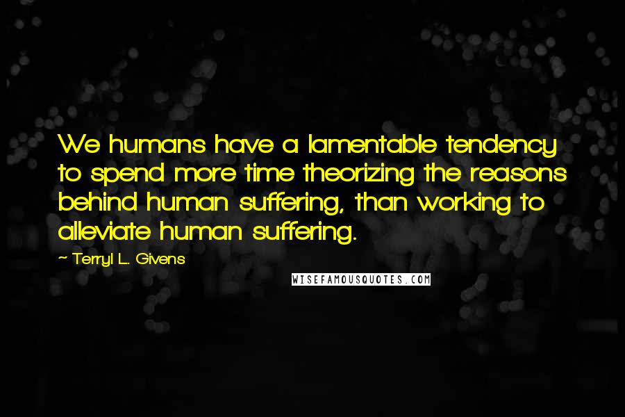 Terryl L. Givens Quotes: We humans have a lamentable tendency to spend more time theorizing the reasons behind human suffering, than working to alleviate human suffering.