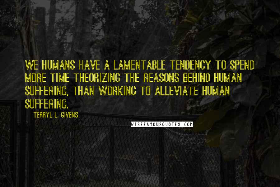 Terryl L. Givens Quotes: We humans have a lamentable tendency to spend more time theorizing the reasons behind human suffering, than working to alleviate human suffering.