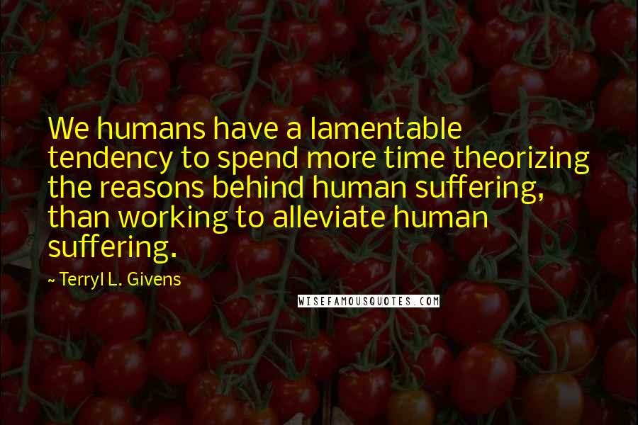 Terryl L. Givens Quotes: We humans have a lamentable tendency to spend more time theorizing the reasons behind human suffering, than working to alleviate human suffering.