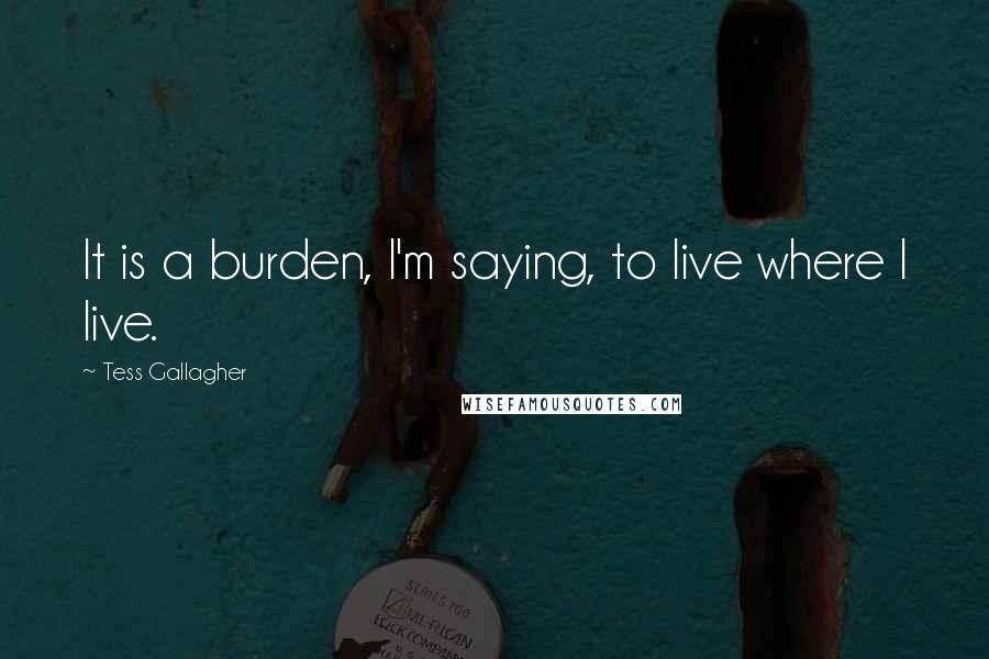 Tess Gallagher Quotes: It is a burden, I'm saying, to live where I live.