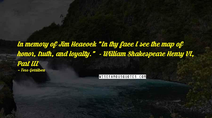 Tess Gerritsen Quotes: In memory of Jim Heacock "In thy face I see the map of honor, truth, and loyalty."  - William Shakespeare Henry VI, Part III