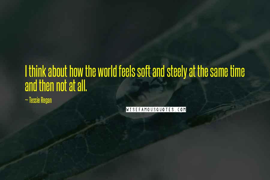 Tessie Regan Quotes: I think about how the world feels soft and steely at the same time and then not at all.