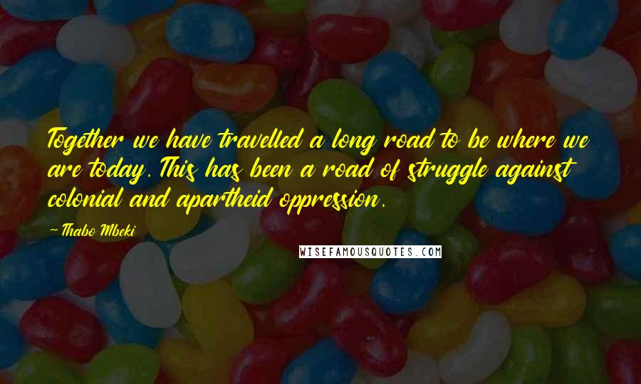 Thabo Mbeki Quotes: Together we have travelled a long road to be where we are today. This has been a road of struggle against colonial and apartheid oppression.