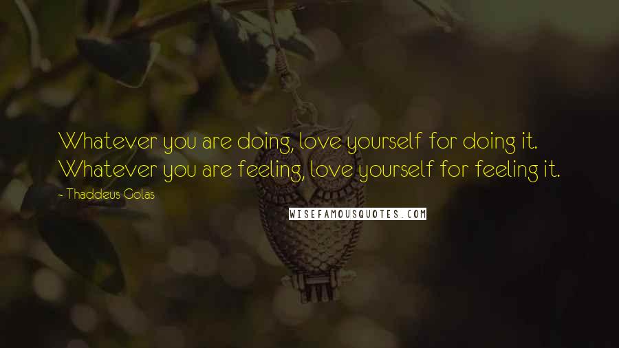 Thaddeus Golas Quotes: Whatever you are doing, love yourself for doing it. Whatever you are feeling, love yourself for feeling it.