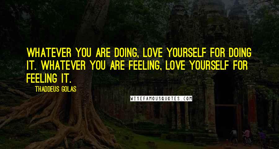 Thaddeus Golas Quotes: Whatever you are doing, love yourself for doing it. Whatever you are feeling, love yourself for feeling it.