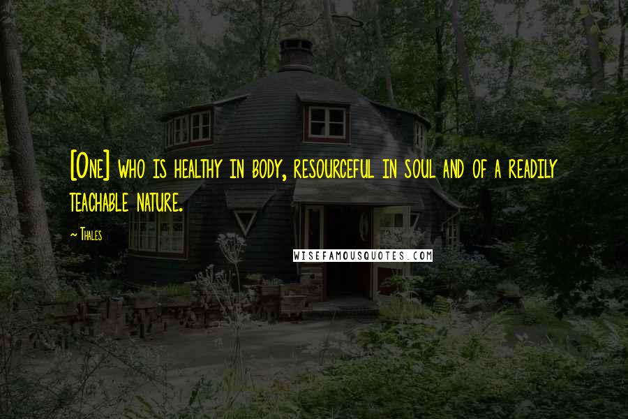 Thales Quotes: [One] who is healthy in body, resourceful in soul and of a readily teachable nature.