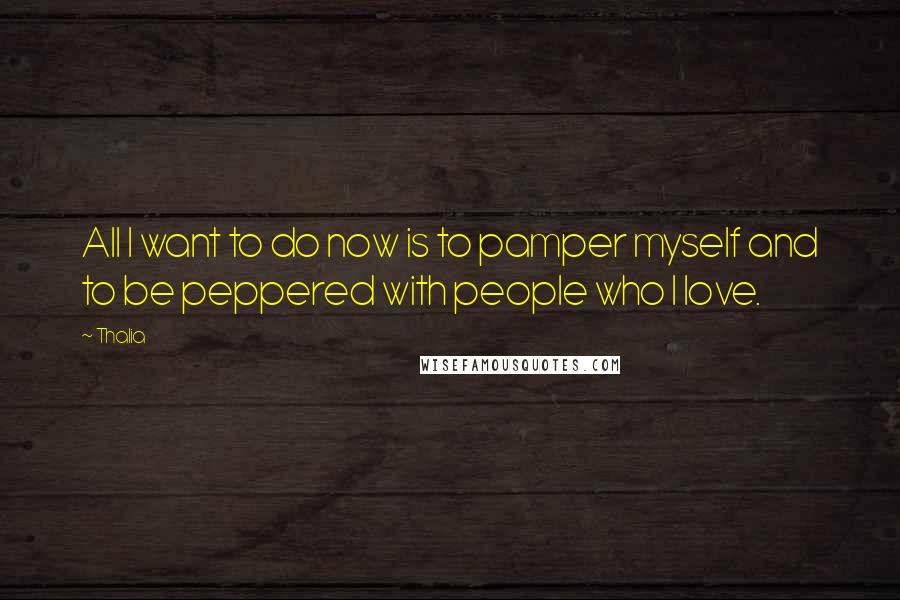 Thalia Quotes: All I want to do now is to pamper myself and to be peppered with people who I love.