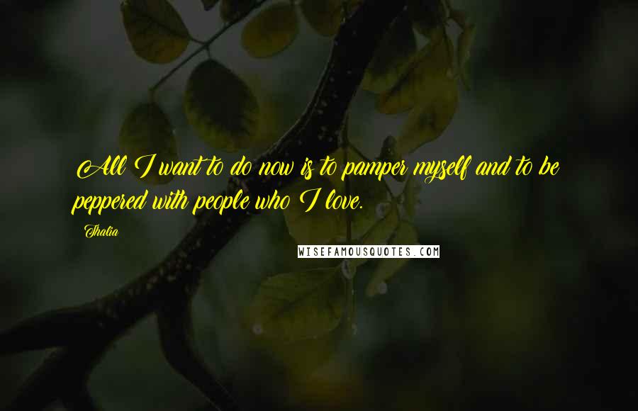 Thalia Quotes: All I want to do now is to pamper myself and to be peppered with people who I love.