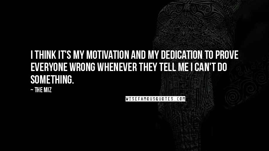 The Miz Quotes: I think it's my motivation and my dedication to prove everyone wrong whenever they tell me I can't do something.