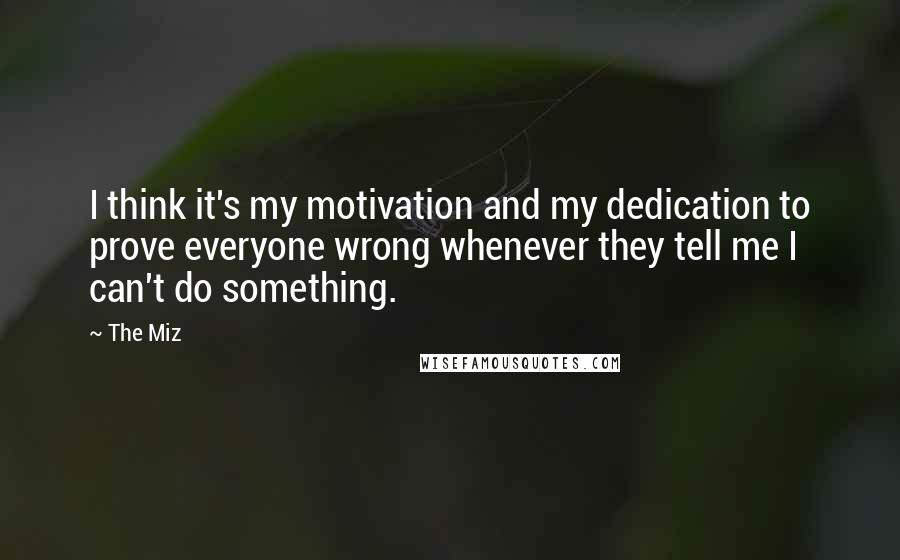 The Miz Quotes: I think it's my motivation and my dedication to prove everyone wrong whenever they tell me I can't do something.