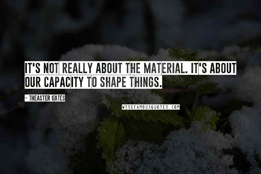 Theaster Gates Quotes: It's not really about the material. It's about our capacity to shape things.