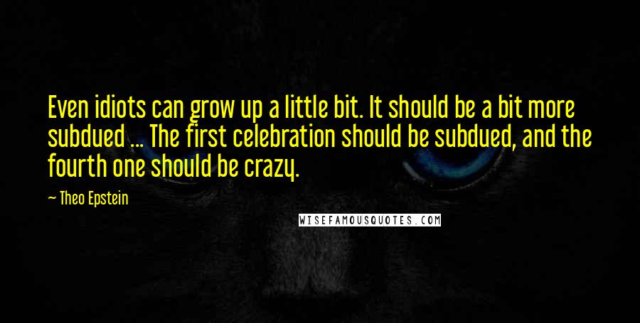 Theo Epstein Quotes: Even idiots can grow up a little bit. It should be a bit more subdued ... The first celebration should be subdued, and the fourth one should be crazy.