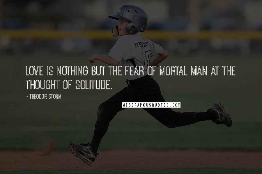 Theodor Storm Quotes: Love is nothing but the fear of mortal man at the thought of solitude.