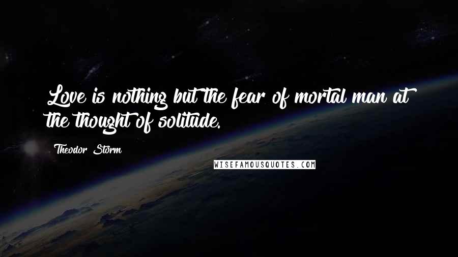 Theodor Storm Quotes: Love is nothing but the fear of mortal man at the thought of solitude.