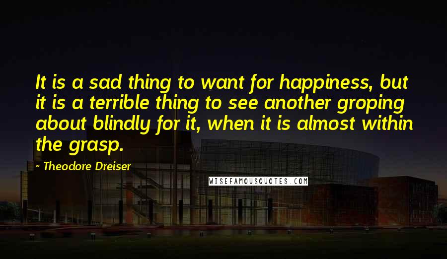 Theodore Dreiser Quotes: It is a sad thing to want for happiness, but it is a terrible thing to see another groping about blindly for it, when it is almost within the grasp.