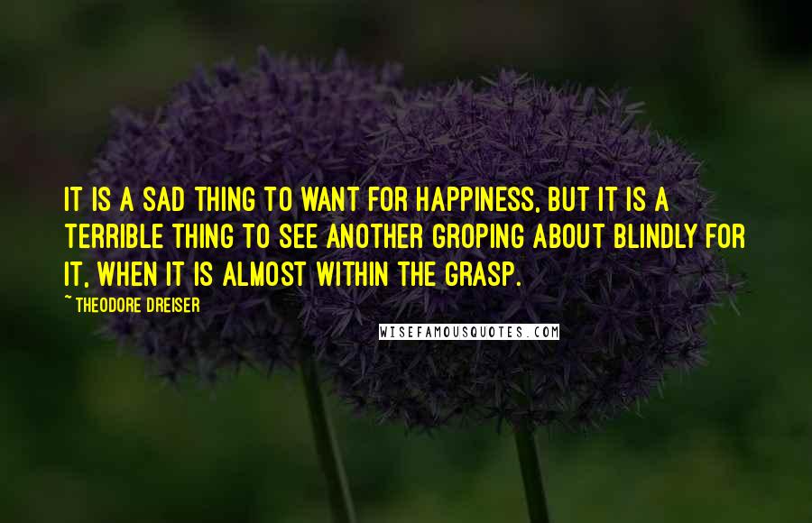 Theodore Dreiser Quotes: It is a sad thing to want for happiness, but it is a terrible thing to see another groping about blindly for it, when it is almost within the grasp.