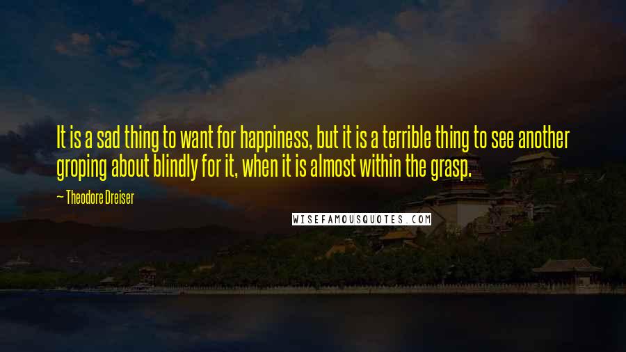 Theodore Dreiser Quotes: It is a sad thing to want for happiness, but it is a terrible thing to see another groping about blindly for it, when it is almost within the grasp.