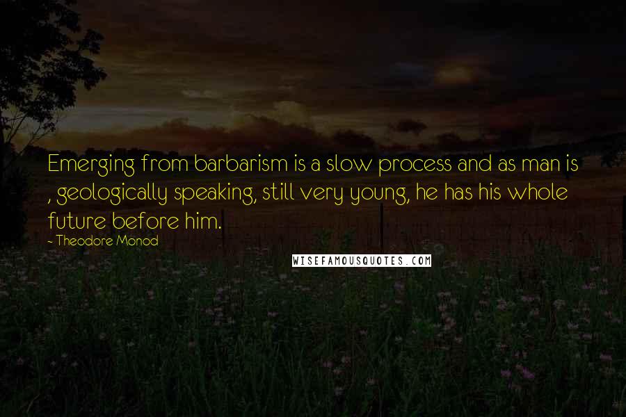 Theodore Monod Quotes: Emerging from barbarism is a slow process and as man is , geologically speaking, still very young, he has his whole future before him.