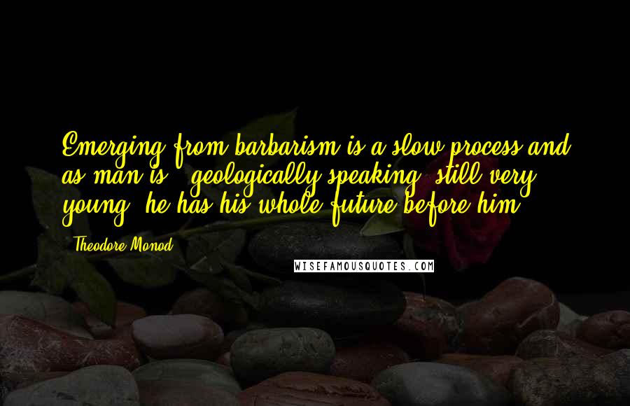 Theodore Monod Quotes: Emerging from barbarism is a slow process and as man is , geologically speaking, still very young, he has his whole future before him.