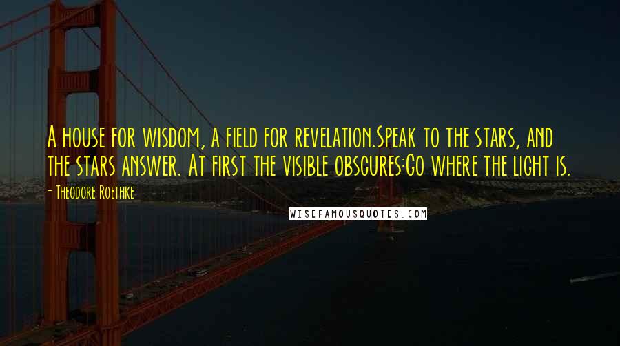 Theodore Roethke Quotes: A house for wisdom, a field for revelation.Speak to the stars, and the stars answer. At first the visible obscures:Go where the light is.