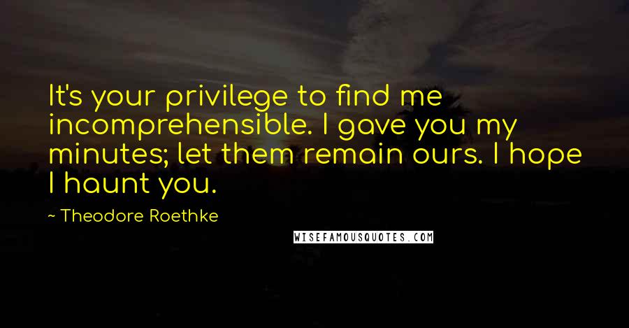 Theodore Roethke Quotes: It's your privilege to find me incomprehensible. I gave you my minutes; let them remain ours. I hope I haunt you.