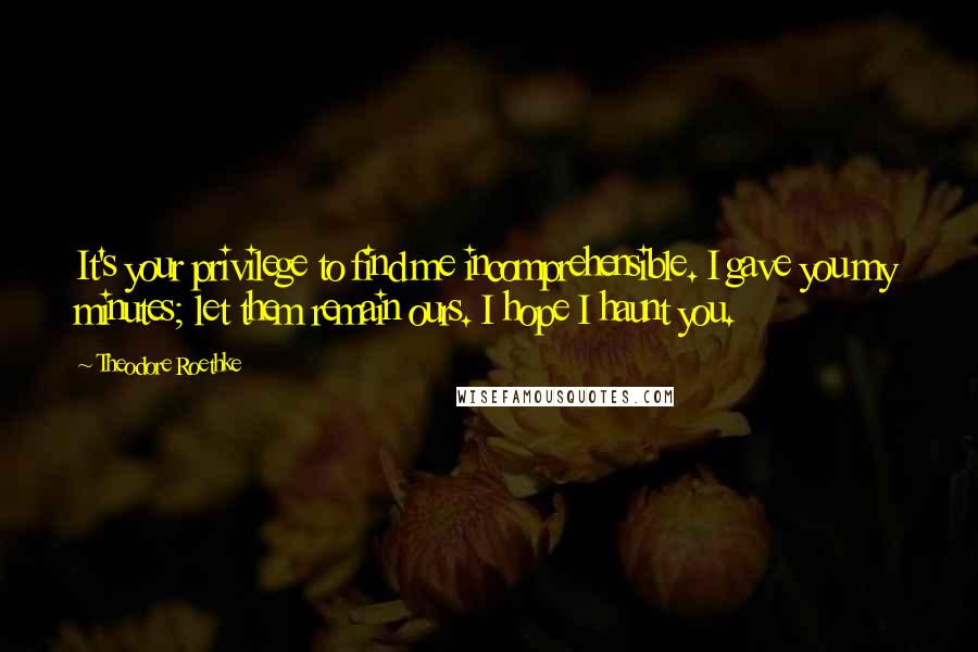 Theodore Roethke Quotes: It's your privilege to find me incomprehensible. I gave you my minutes; let them remain ours. I hope I haunt you.