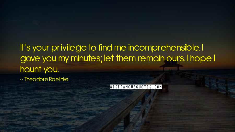 Theodore Roethke Quotes: It's your privilege to find me incomprehensible. I gave you my minutes; let them remain ours. I hope I haunt you.