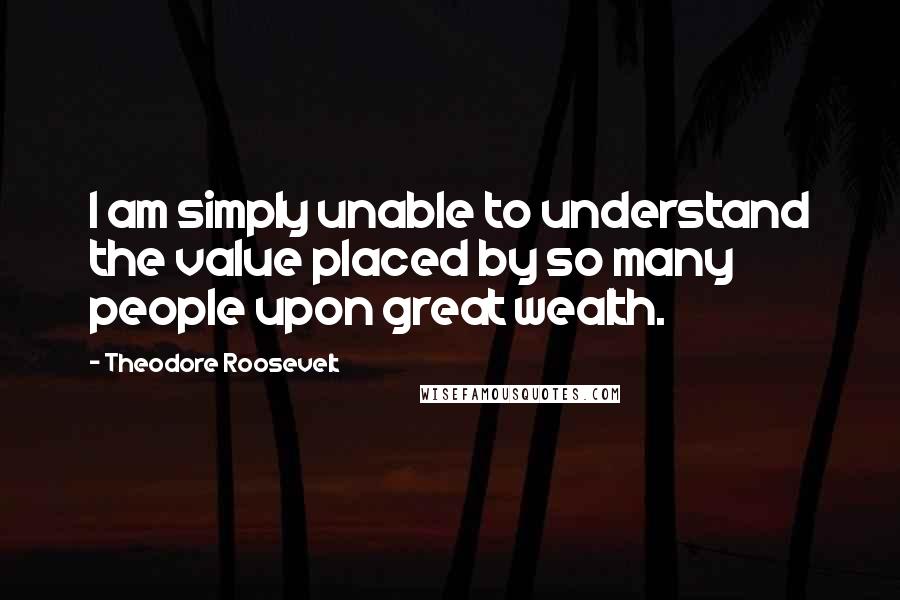 Theodore Roosevelt Quotes: I am simply unable to understand the value placed by so many people upon great wealth.