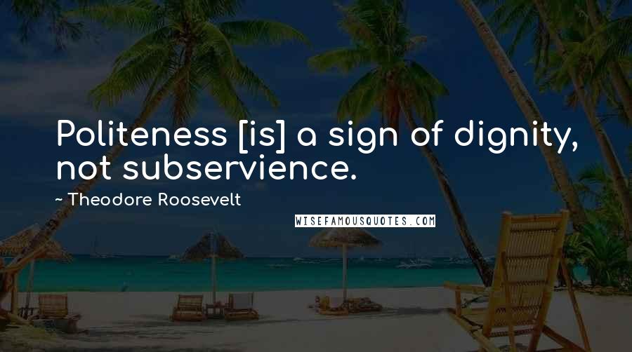 Theodore Roosevelt Quotes: Politeness [is] a sign of dignity, not subservience.