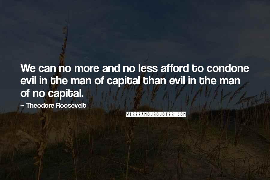 Theodore Roosevelt Quotes: We can no more and no less afford to condone evil in the man of capital than evil in the man of no capital.