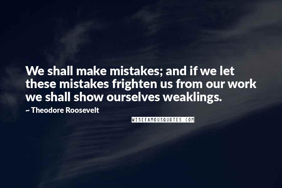 Theodore Roosevelt Quotes: We shall make mistakes; and if we let these mistakes frighten us from our work we shall show ourselves weaklings.