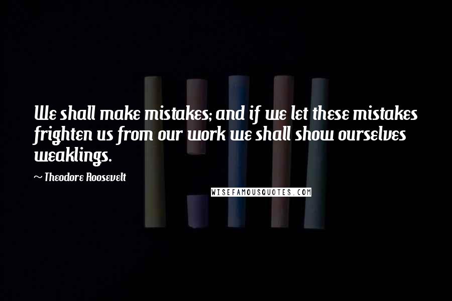 Theodore Roosevelt Quotes: We shall make mistakes; and if we let these mistakes frighten us from our work we shall show ourselves weaklings.