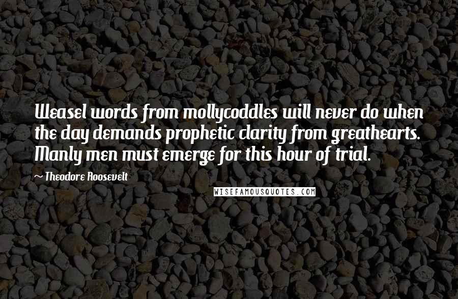 Theodore Roosevelt Quotes: Weasel words from mollycoddles will never do when the day demands prophetic clarity from greathearts. Manly men must emerge for this hour of trial.