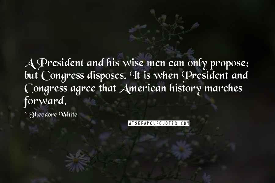 Theodore White Quotes: A President and his wise men can only propose; but Congress disposes. It is when President and Congress agree that American history marches forward.