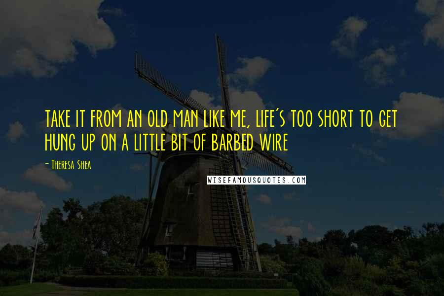 Theresa Shea Quotes: take it from an old man like me, life's too short to get hung up on a little bit of barbed wire