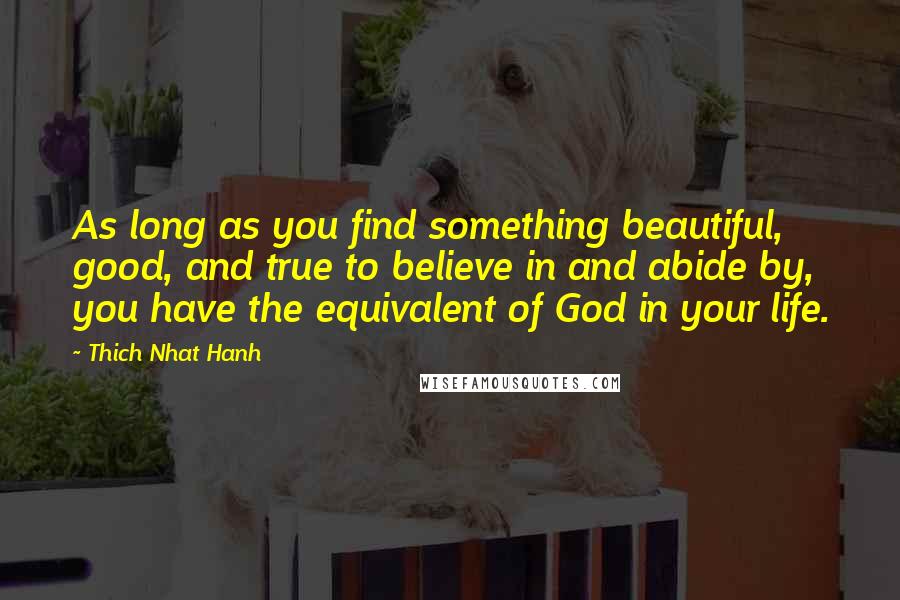 Thich Nhat Hanh Quotes: As long as you find something beautiful, good, and true to believe in and abide by, you have the equivalent of God in your life.