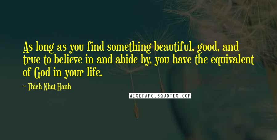 Thich Nhat Hanh Quotes: As long as you find something beautiful, good, and true to believe in and abide by, you have the equivalent of God in your life.