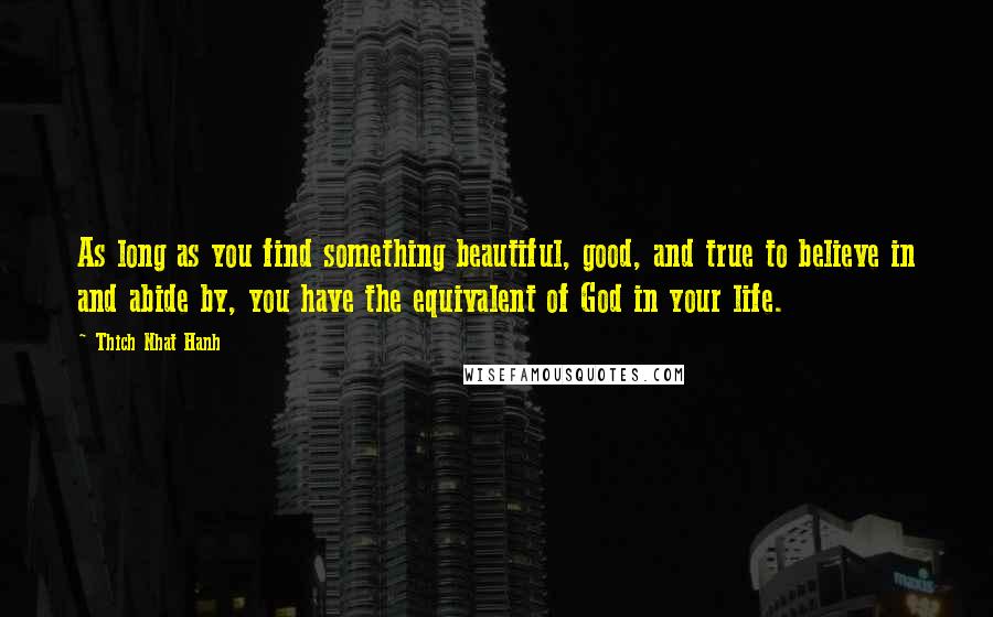 Thich Nhat Hanh Quotes: As long as you find something beautiful, good, and true to believe in and abide by, you have the equivalent of God in your life.