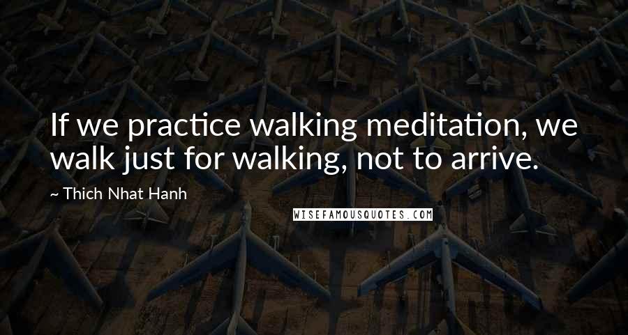 Thich Nhat Hanh Quotes: If we practice walking meditation, we walk just for walking, not to arrive.