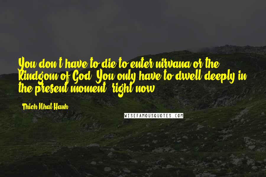 Thich Nhat Hanh Quotes: You don't have to die to enter nirvana or the Kindgom of God. You only have to dwell deeply in the present moment, right now.