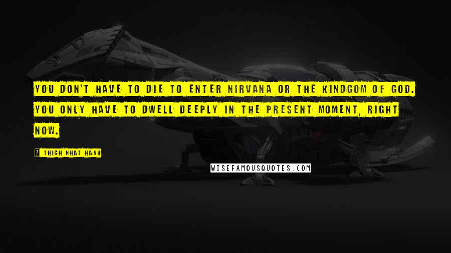 Thich Nhat Hanh Quotes: You don't have to die to enter nirvana or the Kindgom of God. You only have to dwell deeply in the present moment, right now.