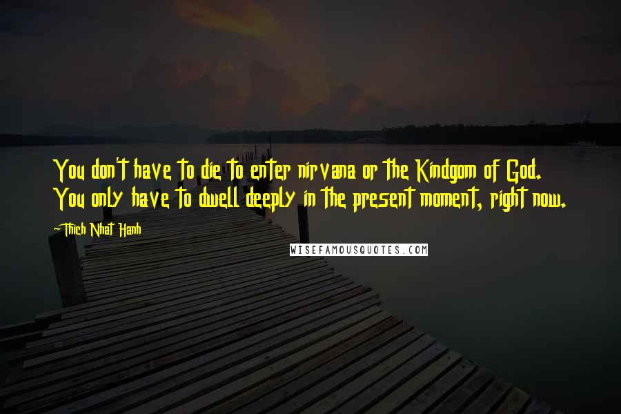 Thich Nhat Hanh Quotes: You don't have to die to enter nirvana or the Kindgom of God. You only have to dwell deeply in the present moment, right now.