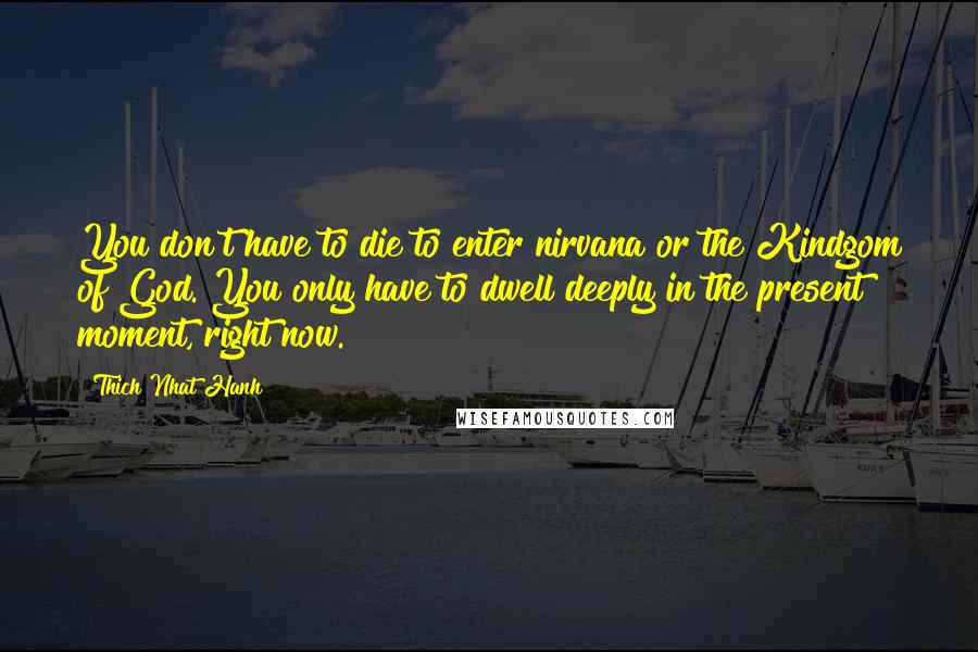 Thich Nhat Hanh Quotes: You don't have to die to enter nirvana or the Kindgom of God. You only have to dwell deeply in the present moment, right now.