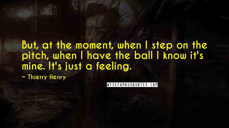 Thierry Henry Quotes: But, at the moment, when I step on the pitch, when I have the ball I know it's mine. It's just a feeling.